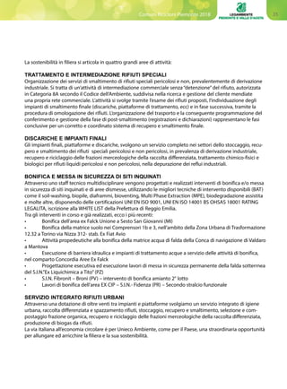 35Comuni Ricicloni Piemonte 2018
La sostenibilità in filiera si articola in quattro grandi aree di attività:
TRATTAMENTO E INTERMEDIAZIONE RIFIUTI SPECIALI
Organizzazione dei servizi di smaltimento di rifiuti speciali pericolosi e non, prevalentemente di derivazione
industriale. Si tratta di un’attività di intermediazione commerciale senza “detenzione”del rifiuto, autorizzata
in Categoria 8A secondo il Codice dell’Ambiente, suddivisa nella ricerca e gestione del cliente mendiate
una propria rete commerciale. L’attività si svolge tramite l’esame dei rifiuti proposti, l’individuazione degli
impianti di smaltimento finale (discariche, piattaforme di trattamento, ecc) e in fase successiva, tramite la
procedura di omologazione dei rifiuti. L’organizzazione del trasporto e la conseguente programmazione del
conferimento e gestione della fase di post-smaltimento (registrazioni e dichiarazioni) rappresentano le fasi
conclusive per un corretto e coordinato sistema di recupero e smaltimento finale.
DISCARICHE E IMPIANTI FINALI
Gli impianti finali, piattaforme e discariche, svolgono un servizio completo nei settori dello stoccaggio, recu-
pero e smaltimento dei rifiuti speciali pericolosi e non pericolosi, in prevalenza di derivazione industriale,
recupero e riciclaggio delle frazioni merceologiche della raccolta differenziata, trattamento chimico-fisici e
biologici per rifiuti liquidi pericolosi e non pericolosi, nella depurazione dei reflui industriali.
BONIFICA E MESSA IN SICUREZZA DI SITI INQUINATI
Attraverso uno staff tecnico multidisciplinare vengono progettati e realizzati interventi di bonifica e/o messa
in sicurezza di siti inquinati e di aree dismesse, utilizzando le migliori tecniche di intervento disponibili (BAT)
come il soil-washing, biopile, diaframmi, bioventing, Multi Phase Extraction (MPE), biodegradazione assistita
e molte altre, disponendo delle certificazioni UNI EN ISO 9001, UNI EN ISO 14001 BS OHSAS 18001 RATING
LEGALITA, iscrizione alla WHITE LIST della Prefettura di Reggio Emilia.
Tra gli interventi in corso e già realizzati, ecco i più recenti:
•	 Bonifica dell’area ex Falck Unione a Sesto San Giovanni (MI)
•	 Bonifica della matrice suolo nei Comprensori 1b e 3, nell’ambito della Zona Urbana di Trasformazione
12.32 a Torino via Nizza 312- stab. Ex Fiat Avio
•	 Attività propedeutiche alla bonifica della matrice acqua di falda della Conca di navigazione di Valdaro
a Mantova
•	 Esecuzione di barriera idraulica e impianti di trattamento acque a servizio delle attività di bonifica,
nel comparto Concordia Aree Ex Falck
•	 Progettazione esecutiva ed esecuzione lavori di messa in sicurezza permanente della falda sotterrnea
del S.I.N.”Ex Liquichimica a Tito”(PZ)
•	 S.I.N. Fibronit – Broni (PV) – intervento di bonifica amianto 2° lotto
•	 Lavori di bonifica dell’area EX CIP – S.I.N.- Fidenza (PR) – Secondo stralcio funzionale
SERVIZIO INTEGRATO RIFIUTI URBANI
Attraverso una dotazione di oltre venti tra impianti e piattaforme svolgiamo un servizio integrato di igiene
urbana, raccolta differenziata e spazzamento rifiuti, stoccaggio, recupero e smaltimento, selezione e com-
postaggio frazione organica, recupero e riciclaggio delle frazioni merceologiche della raccolta differenziata,
produzione di biogas da rifiuti.
La via italiana all’economia circolare è per Unieco Ambiente, come per il Paese, una straordinaria opportunità
per allungare ed arricchire la filiera e la sua sostenibilità.
 