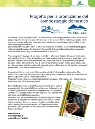 37Comuni Ricicloni Piemonte 2018
Il consorzio CADOS ed i gestori della raccolta dei rifiuti, Acsel spa per la Valle di Susa e Cidiu Servizi
spa per la prima cintura nord-ovest del torinese e la Val Sangone hanno elaborato, in stretta collab-
orazione e sinergia tra loro, un progetto a favore dei Comuni soci per la promozione della pratica
del compostaggio domestico.
La Regione Piemonte, a fine 2017, ha emanato un decreto che norma la possibilità di conteggiare
nella raccolta differenziata dei rifiuti anche le quantità derivanti dalla pratica del compostaggio
domestico, che fino ad oggi non venivano invece riconosciute.
“E’un progetto innovativo e di cui siamo molto fieri – affermano Riccardo Civera Amministratore
Unico di Cidiu Servizi e Paolo Borbon Direttore Tecnico dell’Acsel Spa - in quanto nasce dalla coop-
erazione operativa, sotto il coordinamento del Consorzio Cados, tra le due aziende, che già col-
laborano tra loro all’interno della Rete di Imprese “Corona Nord Ovest”. Inoltre, grazie alla sinergia
tra i due gestori ed all’utilizzo delle professionalità presenti al loro interno, si è riusciti a contenere il
più possibile i costi a carico dei Comuni soci”.
Il progetto, infatti, prevede in ogni Comune che aderirà all’iniziativa la creazione di un Albo
Compostatori conforme alle disposizioni regionali e gestito centralmente da ACSEL SPA e da CIDIU
SERVIZI, sgravando così da tale attività i Comuni.
Nei prossimi mesi inizieranno tutte le attività di comunicazione e formazione per i cittadini: serate
informative, invio di lettere e pieghevoli.
Elemento fondamentale sarà l’effettuazione dei controlli da parte di
personale delle 2 società sull’effettivo svolgimento della pratica del
compostaggio domestico; questa attività permetterà ai Comuni di
verificare la correttezza delle detrazioni applicate sulla bolletta TARI
agli utenti iscritti all’Albo Compostatori.
L’iniziativa mira anche a verificare la possibilità di riorganizzazione
del servizio di raccolta della frazione organica: quanto più numer-
ose saranno in un Comune le utenze che aderiranno alla pratica
del compostaggio domestico, quanto più si potranno ottenere
risparmi sui passaggi di raccolta e sui costi di trattamento di tale
frazione di rifiuto.
www.cados.it
www.acselspa.it
www.cidiuservizi.to.it
Progetto per la promozione del
compostaggio domestico
La frazione organica è preziosa:
il compostaggio domestico permette di contribuire
alla raccolta differenziata del tuo Comune,
arricchire il tuo terreno e fare del bene alla Terra,
risparmiando. Guadagniamoci tutti!
Consorzio amb
iente Dora Sangone
Informazioni su
www.cados.it
www.acselspa.it
www.cidiu.to.it/cidiuservizi
I Com
uni che hanno aderito all’iniziativa
Almese
Avigliana
Borgone
Susa
Bussolen
o
Caselette
Chianocc
o
Condove
Meana
di Susa
Rubiana
San Giorio
di Susa
Sant’Anto
ninodi Susa
Susa
Villar
Focchiard
o
Alpignano
Collegno
Druento
Grugliasc
o
Rivoli
San Gillio
Sangano
Trana
Venaria
Valgioie
Villarbass
e
Gravere
Mompan
tero
Sant’Amb
rogiodi Torino
 