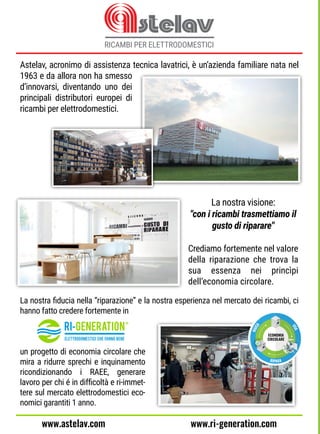 Astelav, acronimo di assistenza tecnica lavatrici, è un’azienda familiare nata nel
1963 e da allora non ha smesso
d’innovarsi, diventando uno dei
principali distributori europei di
ricambi per elettrodomestici.
La nostra visione:
"con i ricambi trasmettiamo il
gusto di riparare"
Crediamo fortemente nel valore
della riparazione che trova la
sua essenza nei princìpi
dell’economia circolare.
La nostra ﬁducia nella “riparazione” e la nostra esperienza nel mercato dei ricambi, ci
hanno fatto credere fortemente in
un progetto di economia circolare che
mira a ridurre sprechi e inquinamento
ricondizionando i RAEE, generare
lavoro per chi é in difﬁcoltà e ri-immet-
tere sul mercato elettrodomestici eco-
nomici garantiti 1 anno.
www.ri-generation.comwww.astelav.com
 