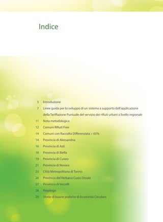 Indice
Introduzione
Linee guida per lo sviluppo di un sistema a supporto dell’applicazione
della Tariffazione Puntuale del servizio dei rifiuti urbani a livello regionale
Nota metodologica
Comuni Rifiuti Free
Comuni con Raccolta Differenziata > 65%
Provincia di Alessandria
Provincia di Asti
Provincia di Biella
Provincia di Cuneo
Provincia di Novara
Città Metropolitana di Torino
Provincia del Verbano Cusio Ossola
Provincia di Vercelli
Riepilogo
Storie di buone pratiche di Economia Circolare
5
7
11
12
14
14
16
18
19
21
23
26
27
28
29
 