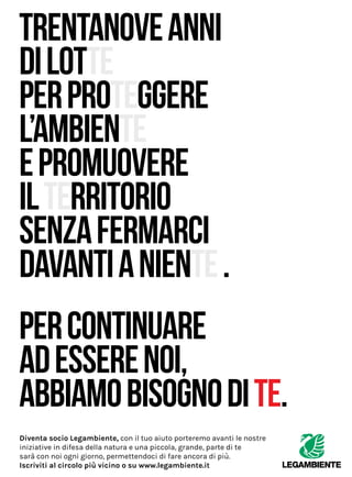 Diventa socio Legambiente, con il tuo aiuto porteremo avanti le nostre
iniziative in difesa della natura e una piccola, grande, parte di te
sarà con noi ogni giorno, permettendoci di fare ancora di più.
Iscriviti al circolo più vicino o su www.legambiente.it
 