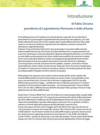 5
Introduzione
Forti dell’esperienza di 25 edizioni annuali del dossier nazionale“Comuni Ricicloni”,
presentiamo in queste pagine l’approfondimento piemontese del rapporto, con i dati
relativi alle performance dei Comuni rispetto alla raccolta differenziata dei rifiuti solidi
urbani e con alcuni contributi su specifici temi che abbiamo ritenuto meritevoli di
attenzione e approfondimento.
Il dossier“Comuni Ricicloni Piemonte”viene presentato in occasione della seconda
edizione dell’EcoForum per l’Economia Circolare del Piemonte: un appuntamento che
vorremmo diventasse una buona abitudine, dedicato all’approfondimento e al confronto
sui temi della corretta gestione dei rifiuti e delle buone pratiche di economia circolare.
Come nostra abitudine abbiamo voluto accompagnare gli approfondimenti tematici
alla presentazione di buone pratiche già esistenti sul nostro territorio e dialogare
con tutti gli attori coinvolti: istituzioni ed enti pubblici, cittadini, università e mondo
imprenditoriale. Siamo infatti convinti che per sbloccare i freni che ancora impediscono
di mettere in moto processi virtuosi di recupero materia e di corretta gestione dei rifiuti
sia indispensabile l’impegno di tutti e il lavoro di squadra.
Nelle pagine che seguono si può notare come la strada da fare anche rispetto alla
raccolta differenziata nei Comuni piemontesi sia ancora molta. Come già dallo scorso
anno, non premiamo più i Comuni che si limitano a raggiungere il 65% di raccolta
differenziata previsto per legge – sarebbe ben poco ambizioso premiare chi si limita a
rispettare il minimo previsto dalla normativa – ma verranno premiati i“Comuni Rifiuti
Free”, cioè chi oltre a differenziare più del 65% dei propri rifiuti, produce meno di 75 kg/
abitante/anno di rifiuti indifferenziati.
Quest’anno i“Comuni Rifiuti Free”sono 36. Il dato non è però paragonabile a quello dello
scorso anno (in cui erano solo 13) a causa di una variazione del calcolo della produzione
dei rifiuti differenziati modificato nel 2018 dalla Regione Piemonte (così come spiegato
nella nota metodologica riportata nelle pagine successive). Per un giudizio corretto e
veritiero sul trend regionale bisognerà quindi attendere i prossimi anni.
Si può comunque evincere che la maggior parte dei Rifiuti Free siano piccoli comuni
-con la positiva eccezione di Cossato (BI), Santena (TO) e Poirino (TO), comuni con più di
10.000 abitanti- ma che buoni risultati di raccolta differenziata si possono trovare anche
tra i grandi comuni capoluogo di provincia come Novara (71,6% di RD), Asti (68,4%),
Cuneo (70,8%). Fanalini di coda ancora una volta Alessandria e Torino, quest’ultima ferma
al palo con il 44,7% e lontana oltre 20 punti percentuali dall’obiettivo minimo di legge.
di Fabio Dovana
presidente di Legambiente Piemonte e Valle d’Aosta
Comuni Ricicloni Piemonte 2018
 