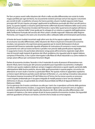 Comuni Ricicloni Piemonte 20186
Per fare un passo avanti nella riduzione dei rifiuti e nella raccolta differenziata non esiste la ricetta
magica perfetta per ogni territorio, ma sicuramente esistono principi comuni da seguire e strumenti
più corretti di altri. Le politiche virtuose che hanno portato a buoni risultati seguono tutte l’equo
principio del“chi più inquina, più paga”, applicando la tariffazione puntuale dei rifiuti raccolti porta a
porta. Su questo aspetto ci eravamo particolarmente soffermati durante l’edizione dello scorso anno
dell’EcoForum per l’Economia Circolare del Piemonte e siamo felici quest’anno di ospitare all’interno
del dossier un abstract delle“Linee guida per lo sviluppo di un sistema a supporto dell’applicazione
della Tariffazione Puntuale del servizio dei rifiuti urbani a livello regionale”elaborate dalla Regione
Piemonte, con l’augurio che siano uno strumento utile e utilizzato dalle amministrazioni piemontesi.
A fronte dei buoni risultati riscontrati negli ultimi anni da chi ha saputo cogliere le opportunità
di una buona raccolta differenziata, della riduzione dei rifiuti e di percorsi innovativi di economia
circolare, non possiamo che esprimere preoccupazione per le recenti dichiarazioni di alcuni
esponenti del Governo nazionale riguardo all’ipotesi di costruzione di numerosi e nuovi inceneritori,
sicuramente non utili sul nostro territorio e peraltro non previsti dalla pianificazione regionale.
Ci auguriamo invece che particolare attenzione venga posta all’incremento registrato negli ultimi
mesi di incendi negli impianti di gestione dei rifiuti: problema che riguarda tutte le regioni italiane,
compreso il Piemonte, e che ci pone interrogativi sulle filiere di rifiuti industriali e su come mettere in
campo azioni efficaci per contrastare fenomeni illegali.
Parlare di economia circolare, facendo sì che il materiale di scarto di processi di lavorazione non
diventi rifiuto, bensì risorsa per altri processi produttivi può rispondere sicuramente a molteplici
criticità e per questo vogliamo dedicare sempre maggiore attenzione a questi aspetti, partendo dalla
valorizzazione delle buone pratiche, alcune delle quali presentate in queste pagine, ma anche con
attenzione ai nuovi studi e ricerche su particolari filiere. Per questo motivo in appendice ospitiamo
un breve report del lavoro portato avanti dal team di Remete s.r.l., una startup innovativa nata presso
l’Incubatore Imprese Innovative I3P del Politecnico di Torino che ha messo a punto un processo
a zero impatto ambientale per il recupero integrale di metalli preziosi e terre rare da materiale
elettronico in disuso, recuperandolo da schede disassemblate da Rifiuti di Apparati Elettrici ed
Elettronici (RAEE).
Con la speranza che il nostro contributo sia utile per i tanti che si spendono sul fronte della gestione
dei rifiuti e dell’economia circolare, ci auguriamo di poter registrare nei prossimi anni un rapido e
costante miglioramento dei dati rispetto alla riduzione dei rifiuti, della raccolta differenziata e del
recupero di materia; e che siano sempre di più le buone pratiche di economia circolare. Da inguaribili
ottimisti guardiamo al futuro con favore, convinti che la strada sia ormai segnata.
 