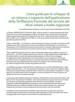 7Comuni Ricicloni Piemonte 2018
Linee guida per lo sviluppo di
un sistema a supporto dell’applicazione
della Tariffazione Puntuale del servizio dei
rifiuti urbani a livello regionale
A cura della Direzione Ambiente e Governo del Territorio della Regione Piemonte
La Direttiva 2008/98/CE del 19 novembre 2008 - direttiva “quadro”in materia di gestione dei rifiuti,
contenente misure volte a proteggere l’ambiente e la salute umana, prevenendo o riducendo gli
impatti negativi della produzione e della gestione dei rifiuti, e riducendo gli impatti complessivi
dell’uso delle risorse e migliorandone l’efficacia - pone la prevenzione quale azione prioritaria nella
gerarchia di gestione dei rifiuti.
Il D.lgs. 3 aprile 2006, n. 152 “Norme in materia ambientale”, sviluppa il concetto di prevenzione della
produzione dei rifiuti, individuando le azioni che le pubbliche amministrazioni sono ritenute ad
intraprendere con le finalità di promuovere la prevenzione e la riduzione della produzione dei rifiuti,
tra le quali rientra la promozione di strumenti economici, fiscali e di regolamentazione.
Il Piano regionale di gestione dei rifiuti urbani e dei fanghi di depurazione adottato con D.C.R. 19
aprile 2016, n. 140-14161 soddisfa la gerarchia dei rifiuti di cui alla suddetta Direttiva 2008/98/CE, e
fissa degli obiettivi in merito alla riduzione della produzione di rifiuti e al loro riciclaggio
da raggiungere al 2020, individuando, tra le azioni prioritarie anche la previsione di strumenti
economici, fiscali e di regolamentazione, tra i quali prioritariamente la diffusione della Tariffazione
Puntuale del servizio di gestione dei rifiuti urbani, che costituisce uno strumento efficace
per indurre comportanti atti a limitare la produzione dei rifiuti.
La tariffazione puntuale cui fare riferimento è quella di cui ai commi 667 e 668 dell’articolo 1 della
legge 27 dicembre 2013, n. 147, che prevedono la facoltà per i comuni che hanno realizzato sistemi
di misurazione puntuale della quantità dei rifiuti conferiti al servizio pubblico, di applicare, in luogo
della Tari, una tariffa avente natura corrispettiva, o anche di mantenerne la natura tributaria, pur
applicando sistemi di misurazione puntuale.
In attuazione delle suddette disposizioni, Il Ministero dell’Ambiente e della Tutela del Territorio e del
Mare con D.M. 20 aprile 2017 ha definito i criteri per la realizzazione da parte dei comuni di sistemi
di misurazione puntuale della quantità di rifiuti conferiti al servizio pubblico o di sistemi
di gestione caratterizzati dall’utilizzo di correttivi ai criteri di ripartizione del costo del servizio,
finalizzati ad attuare un effettivo modello di tariffa commisurata al servizio reso, a copertura
integrale dei costi relativi al servizio di gestione dei rifiuti urbani e dei rifiuti assimilati.
La Regione ha inteso promuovere la tariffazione puntuale quale strumento per incentivare
prioritariamente il contenimento e la riduzione della produzione di rifiuti e per potenziare l’invio a
riciclaggio delle diverse frazioni di rifiuti tramite le raccolte differenziate.
 