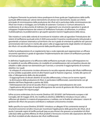 9Comuni Ricicloni Piemonte 2018
La Regione Piemonte ha pertanto inteso predisporre le linee guida per l’applicazione della tariffa
puntuale differenziata per utenze domestiche ed utenze non domestiche, basata sul criterio
principale di minimizzazione della produzione dei rifiuti ed in particolare della minimizzazione dei
rifiuti non inviati a riciclaggio, con la finalità di sostenere i Consorzi e i Comuni attraverso la
condivisione di un documento di indirizzo che rappresenti uno strumento operativo in grado di
sviluppare l’implementazione dei sistemi di Tariffazione Puntuale e di affrontare, in un’ottica
multidisciplinare, le problematiche e gli aspetti operativi inerenti l’applicazione della stessa.
Tale iniziativa è sorta dalla volontà di incentivare le iniziative volte ad agevolare l’introduzione dei
sistemi di tariffazione puntuale entro il 2020 assicurando il massimo coordinamento istituzionale e
garantendo un’azione sistematica sul territorio che sia in grado di orientare le politiche ed i percorsi
amministrativi dei Comuni in merito alle azioni volte al raggiungimento degli obiettivi di riduzione
dei rifiuti e di raccolta differenziata previsti dalla pianificazione regionale.
Inoltre la predisposizione di un regolamento tipo a scala regionale può rappresentare un efficace
strumento operativo in grado di agevolare l’implementazione dei sistemi di tariffazione puntuale
nei Comuni piemontesi.
In definitiva l’applicazione e la diffusione della tariffazione puntuale si basa sull’integrazione tra
le modalità di raccolta differenziata e le modalità di contabilizzazione del corrispettivo dovuto dai
cittadini e dalle utenze non domestiche per il servizio, e consente il raggiungimento di numerosi
obiettivi, tra i quali:
- lo sviluppo di un’economia circolare attraverso la raccolta separata almeno del rifiuto indifferenzia-
to (ma sarebbe auspicabile anche di altre frazioni quali la frazione organica), la lotta allo spreco di
cibo, e l’allungamento della vita dei prodotti;
- il raggiungimento di elevati obiettivi di raccolta differenziata, in linea con le norme vigenti;
- la diminuzione della produzione di rifiuti, in particolare indifferenziati, coerentemente con gli
obiettivi del Piano Regionale a partire dal 2020;
- l’ottimizzazione dei servizi di raccolta rifiuti e conseguente razionalizzazione dei costi;
- l’applicazione del principio di equità all’erogazione dei servizi di gestione dei rifiuti anche secondo
il criterio europeo “chi inquina paga”.
Infine occorre evidenziare che la recente Direttiva (UE) 2018/851 del Parlamento europeo e del
Consiglio, del 30 maggio 2018, che modifica la direttiva 2008/98/Ce introduce misure volte a
rafforzare gli obiettivi in materia di preparazione e riutilizzo, con la finalità di valorizzare i sistemi di
gestione dei rifiuti che possano contribuire a realizzare un’economia circolare.
Nello specifico la nuova Direttiva 2018/851 introduce un allegato IV bis contenente esempi di
strumenti economici ed altre misure per incentivare l’applicazione della gerarchia dei rifiuti, ed al
punto 2 prevede regimi di tariffe puntuali (pay-as-you-throw) che gravano sui produttori di rifiuti
sulla base della quantità effettiva di rifiuti prodotti e forniscono incentivi alla separazione alla fonte
dei rifiuti riciclabili ed alla riduzione dei rifiuti indifferenziati.
 