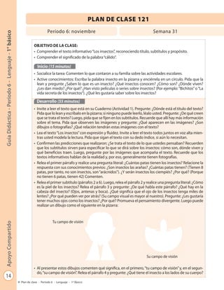 14
GuíaDidáctica-Período6-Lenguaje-1°básicoApoyoCompartido
Plan de clase - Período 6 - Lenguaje - 1º Básico
PLAN DE CLASE 121
Período 6: noviembre Semana 31
OBJETIVO DE LA CLASE:
• Comprender el texto informativo“Los insectos”, reconociendo título, subtítulos y propósito.
• Comprender el significado de la palabra“cálido”.
Inicio (15 minutos)
• Socialice la tarea: Comenten lo que contaron a su familia sobre las actividades escolares.
• Active conocimientos: Escriba la palabra insecto en la pizarra y enciérrela en un círculo. Pida que la
lean y pregunte ¿Saben lo que es un insecto? ¿Qué insectos conocen? ¿Cómo son? ¿Dónde viven?
¿Les dan miedo? ¿Por qué? ¿Han visto películas o series sobre insectos? (Por ejemplo:“Bichitos”o“La
vida secreta de los insectos”). ¿Qué les gustaría saber sobre los insectos?
Desarrollo (55 minutos)
• Invite a leer el texto que está en su Cuaderno (Actividad 1). Pregunte: ¿Dónde está el título del texto?
Pida que lo lean y escríbalo en la pizarra; si ninguno puede leerlo, léalo usted. Pregunte: ¿De qué creen
que se trata el texto? Luego, pida que se fijen en los subtítulos. Recuerde que allí hay más información
sobre el tema. Pida que observen las imágenes y pregunte: ¿Qué aparecen en las imágenes? ¿Son
dibujos o fotografías? ¿Qué relación tendrán estas imágenes con el texto?
• Lea el texto“Los insectos”con expresión y fluidez. Invite a leer el texto todos juntos en voz alta mien-
tras usted modela la lectura. Pida que sigan el texto con su dedo índice, si aún lo necesitan.
• Confirmen las predicciones que realizaron: ¿Se trata el texto de lo que ustedes pensaban? Recuerden
que los subtítulos sirven para especificar lo que se dirá sobre los insectos: cómo son, dónde viven y
qué beneficios traen. Luego, pregunte por las imágenes que acompaña el texto. Recuerde que los
textos informativos hablan de la realidad y, por eso, generalmente tienen fotografías.
• Relea el primer párrafo y realice una pregunta literal: ¿Cuántas patas tienen los insectos? Relacione la
respuesta con sus conocimientos previos: ¿Son insectos las arañas? ¿Cuántas patas tienen? (Tienen 8
patas, por tanto, no son insectos, son“arácnidos”). ¿Y serán insectos los ciempiés? ¿Por qué? (Porque
no tienen 6 patas, tienen 42) Comenten.
• Relea el primer subtítulo (párrafos 2 a 6). Luego, relea el párrafo 2 y realice una pregunta literal: ¿Cómo
es la piel de los insectos? Relea el párrafo 3 y pregunte: ¿De qué habla este párrafo? ¿Qué hay en la
cabeza del insecto? (Ojos, antenas y boca). ¿Qué significa que el ojo de los insectos tenga miles de
lentes? ¿Por qué pueden ver por atrás? (Su campo visual es mayor al nuestro). Pregunte: ¿Les gustaría
tener muchos ojos como los insectos? ¿Por qué? Promueva el pensamiento divergente. Luego puede
realizar un dibujo como el siguiente en la pizarra:
• Al presentar estos dibujos comenten qué significa, en el primero,“tu campo de visión”y, en el segun-
do,“su campo de visión”. Relea el párrafo 4 y pregunte: ¿Qué tiene el insecto a los lados de su cuerpo?
Tu campo de visión
Su campo de visiónS d i ió
 