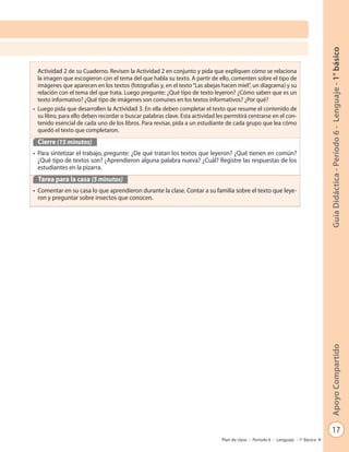 17
GuíaDidáctica-Período6-Lenguaje-1°básicoApoyoCompartido
Plan de clase - Período 6 - Lenguaje - 1º Básico
• Actividad 2 de su Cuaderno. Revisen la Actividad 2 en conjunto y pida que expliquen cómo se relaciona
la imagen que escogieron con el tema del que habla su texto. A partir de ello, comenten sobre el tipo de
imágenes que aparecen en los textos (fotografías y, en el texto“Las abejas hacen miel”, un diagrama) y su
relación con el tema del que trata. Luego pregunte: ¿Qué tipo de texto leyeron? ¿Cómo saben que es un
texto informativo? ¿Qué tipo de imágenes son comunes en los textos informativos? ¿Por qué?
• Luego pida que desarrollen la Actividad 3. En ella deben completar el texto que resume el contenido de
su libro, para ello deben recordar o buscar palabras clave. Esta actividad les permitirá centrarse en el con-
tenido esencial de cada uno de los libros. Para revisar, pida a un estudiante de cada grupo que lea cómo
quedó el texto que completaron.
Cierre (15 minutos)
• Para sintetizar el trabajo, pregunte: ¿De qué tratan los textos que leyeron? ¿Qué tienen en común?
¿Qué tipo de textos son? ¿Aprendieron alguna palabra nueva? ¿Cuál? Registre las respuestas de los
estudiantes en la pizarra.
Tarea para la casa (5 minutos)
• Comentar en su casa lo que aprendieron durante la clase. Contar a su familia sobre el texto que leye-
ron y preguntar sobre insectos que conocen.
 