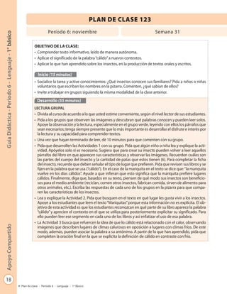 18
GuíaDidáctica-Período6-Lenguaje-1°básicoApoyoCompartido
Plan de clase - Período 6 - Lenguaje - 1º Básico
PLAN DE CLASE 123
Período 6: noviembre Semana 31
OBJETIVO DE LA CLASE:
• Comprender texto informativo, leído de manera autónoma.
• Aplicar el significado de la palabra“cálido”a nuevos contextos.
• Aplicar lo que han aprendido sobre los insectos, en la producción de textos orales y escritos.
Inicio (15 minutos)
• Socialice la tarea y active conocimientos: ¿Qué insectos conocen sus familiares? Pida a niños o niñas
voluntarios que escriban los nombres en la pizarra. Comenten, ¿qué sabían de ellos?
• Invite a trabajar en grupos siguiendo la misma modalidad de la clase anterior.
Desarrollo (55 minutos)
LECTURA GRUPAL
• Divida al curso de acuerdo a lo que usted estime conveniente, según el nivel lector de sus estudiantes.
• Pida a los grupos que observen las imágenes y descubran qué palabras conocen y pueden leer solos.
Apoye la observación y la lectura, especialmente en el grupo verde, leyendo con ellos los párrafos que
sean necesarios; tenga siempre presente que lo más importante es desarrollar el disfrute e interés por
la lectura y su capacidad para comprender textos.
• Una vez que hayan terminado de leer, dé 10 minutos para que comenten con su grupo.
• Pida que desarrollen las Actividades 1 con su grupo. Pida que algún niño o niña lea y explique la acti-
vidad. Apóyelos solo si es necesario. Sugiera que para crear su insecto pueden volver a leer aquellos
párrafos del libro en que aparecen sus características y observar las imágenes. Recuerden cuáles son
las partes del cuerpo del insecto y la cantidad de patas que estos tienen (6). Para completar la ficha
del insecto, recuerde que deben señalar el tipo de lugar que prefieren. Pida que revisen sus libros y se
fijen en la palabra que se usa (“cálido”). En el caso de la mariquita en el texto se dice que:“la mariquita
vuelve en los días cálidos”. Ayude a que infieran que esto significa que la mariquita prefiere lugares
cálidos. Finalmente, diga que, basados en su texto, piensen de qué modo sus insectos son beneficio-
sos para el medio ambiente (reciclan, comen otros insectos, fabrican comida, sirven de alimento para
otros animales, etc.). Escriba las respuestas de cada uno de los grupos en la pizarra para que compa-
ren las características de los insectos.
• Lea y explique la Actividad 2. Pida que busquen en el texto en qué lugar les gusta vivir a los insectos.
Apoye a los estudiantes que leen el texto“Mariquitas”porque esta información no es explícita. El ob-
jetivo de esta actividad es que los estudiantes reconozcan en qué parte de su libro aparece la palabra
“cálido”y aprecien el contexto en el que se utiliza para posteriormente explicitar su significado. Para
ello pueden leer ese segmento en cada uno de los libros y así enfatizar el uso de esa palabra.
• La Actividad 3 busca que refuercen la idea de que lo cálido está relacionado con el calor, observando
imágenes que describen lugares de climas calurosos en oposición a lugares con climas fríos. De este
modo, además, pueden asociar la palabra a su antónimo. A partir de lo que han aprendido, pida que
completen la oración final en la que se explicita la definición de cálido en contraste con frío.
 