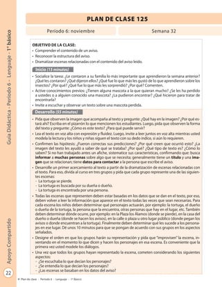 22
GuíaDidáctica-Período6-Lenguaje-1°básicoApoyoCompartido
Plan de clase - Período 6 - Lenguaje - 1º Básico
PLAN DE CLASE 125
Período 6: noviembre Semana 32
OBJETIVO DE LA CLASE:
• Comprender el contenido de un aviso.
• Reconocer la estructura del aviso.
• Dramatizar escenas relacionadas con el contenido del aviso leído.
Inicio (15 minutos)
• Socialice la tarea: ¿Le contaron a su familia lo más importante que aprendieron la semana anterior?
¿Qué les contaron? ¿Qué dijeron ellos? ¿Qué fue lo que más les gustó de lo que aprendieron sobre los
insectos? ¿Por qué? ¿Qué fue lo que más les sorprendió? ¿Por qué? Comenten.
• Active conocimientos previos: ¿Tienen alguna mascota a la que quieran mucho? ¿Se les ha perdido
a ustedes o a alguien conocido una mascota? ¿La pudieron encontrar? ¿Qué hicieron para tratar de
encontrarla?
• Invite a escuchar y observar un texto sobre una mascota perdida.
Desarrollo (55 minutos)
• Pida que observen la imagen que acompaña al texto y pregunte: ¿Qué hay en la imagen? ¿Por qué es-
tará ahí? Escriba en el pizarrón lo que mencionen los estudiantes. Luego, pida que observen la forma
del texto y pregunte: ¿Cómo es este texto? ¿Para qué puede servir?
• Lea el texto en voz alta con expresión y fluidez. Luego, invite a leer juntos en voz alta mientras usted
modela la lectura y los niños y niñas siguen el texto con su dedo índice, si aún lo requieren.
• Confirmen las hipótesis: ¿Fueron correctas sus predicciones? ¿Por qué creen que ocurrió esto? ¿La
imagen del texto les ayudó a saber de qué se trataba? ¿Por qué? ¿Qué tipo de texto es? ¿Cómo lo
saben? Si no han trabajado antes un afiche, sistematice sus características, confirmando que: busca
informar a muchas personas sobre algo que se necesita; generalmente tiene un título y una ima-
gen que se relacionan; tiene datos para contactar a la persona que escribe el aviso.
• Desarrolle un primer acercamiento al texto a partir de la dramatización de escenas relacionadas con
el texto. Para eso, divida al curso en tres grupos y pida que cada grupo represente una de las siguien-
tes escenas:
- La tortuga se pierde.
- La tortuga es buscada por su dueña o dueño.
- La tortuga es encontrada por una persona.
• Todas las escenas que representen deben estar basadas en los datos que se dan en el texto, por eso,
deben volver a leer la información que aparece en el texto todas las veces que sean necesarias. Para
cada escena los niños deben determinar qué personajes actuarán, por ejemplo: la tortuga, el dueño
o dueña de la tortuga, la persona que la encuentra, otras personas que hay en el lugar, etc. También
deben determinar dónde ocurre, por ejemplo: en la Plaza los Álamos (donde se pierde), en la casa del
dueño o dueña (donde se hacen los avisos), en la calle o plaza u otro lugar público (donde pegan los
avisos o donde encuentran a la tortuga). Finalmente deben determinar qué les sucede a los persona-
jes en ese lugar. Dé unos 10 minutos para que se pongan de acuerdo con sus grupos en los aspectos
señalados.
• Designe el orden en que los grupos harán su representación y pida que “improvisen” la escena, in-
ventando en el momento lo que dicen y hacen los personajes en esa escena. Es conveniente que la
primera vez usted modele los diálogos.
• Una vez que todos los grupos hayan representado la escena, cometen considerando los siguientes
aspectos:
- ¿Se escuchaba lo que decían los personajes?
- ¿Se entendía lo que decían los personajes?
- ¿Las escenas se basaban en los datos del aviso?
 
