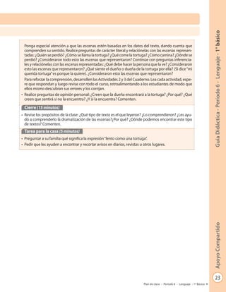 23
GuíaDidáctica-Período6-Lenguaje-1°básicoApoyoCompartido
Plan de clase - Período 6 - Lenguaje - 1º Básico
Ponga especial atención a que las escenas estén basadas en los datos del texto, dando cuenta que
comprenden su sentido. Realice preguntas de carácter literal y relaciónelas con las escenas represen-
tadas: ¿Quién se perdió? ¿Cómo se llama la tortuga? ¿Qué come la tortuga? ¿Cómo camina? ¿Dónde se
perdió? ¿Consideraron todo esto las escenas que representaron? Continúe con preguntas inferencia-
les y relaciónelas con las escenas representadas: ¿Qué debe hacer la persona que la ve? ¿Consideraron
esto las escenas que representaron? ¿Qué siente el dueño o dueña de la tortuga por ella? (Si dice“mi
querida tortuga”es porque la quiere). ¿Consideraron esto las escenas que representaron?
Para reforzar la comprensión, desarrollen las Actividades 2 y 3 del Cuaderno. Lea cada actividad, espe-
re que respondan y luego revise con todo el curso, retroalimentando a los estudiantes de modo que
ellos mismo descubran sus errores y los corrijan.
• Realice preguntas de opinión personal: ¿Creen que la dueña encontrará a la tortuga? ¿Por qué? ¿Qué
creen que sentirá si no la encuentra? ¿Y si la encuentra? Comenten.
Cierre (15 minutos)
• Revise los propósitos de la clase: ¿Qué tipo de texto es el que leyeron? ¿Lo comprendieron? ¿Les ayu-
dó a comprenderlo la dramatización de las escenas?¿Por qué? ¿Dónde podemos encontrar este tipo
de textos? Comenten.
Tarea para la casa (5 minutos)
• Preguntar a su familia qué significa la expresión“lento como una tortuga”.
• Pedir que les ayuden a encontrar y recortar avisos en diarios, revistas u otros lugares.
 