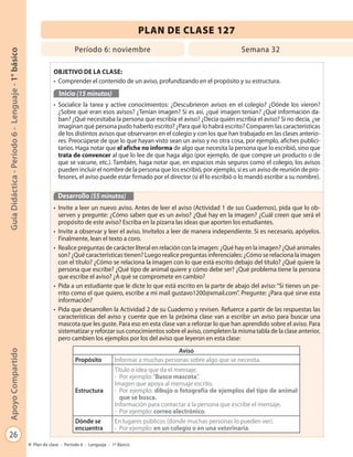 26
GuíaDidáctica-Período6-Lenguaje-1°básicoApoyoCompartido
Plan de clase - Período 6 - Lenguaje - 1º Básico
PLAN DE CLASE 127
Período 6: noviembre Semana 32
OBJETIVO DE LA CLASE:
• Comprender el contenido de un aviso, profundizando en el propósito y su estructura.
Inicio (15 minutos)
• Socialice la tarea y active conocimientos: ¿Descubrieron avisos en el colegio? ¿Dónde los vieron?
¿Sobre qué eran esos avisos? ¿Tenían imagen? Si es así, ¿qué imagen tenían? ¿Qué información da-
ban? ¿Qué necesitaba la persona que escribía el aviso? ¿Decía quién escribía el aviso? Si no decía, ¿se
imaginan qué persona pudo haberlo escrito? ¿Para qué lo habrá escrito? Comparen las características
de los distintos avisos que observaron en el colegio y con los que han trabajado en las clases anterio-
res. Preocúpese de que lo que hayan visto sean un aviso y no otra cosa, por ejemplo, afiches publici-
tarios. Haga notar que el afiche no informa de algo que necesita la persona que lo escribió, sino que
trata de convencer al que lo lee de que haga algo (por ejemplo, de que compre un producto o de
que se vacune, etc.). También, haga notar que, en espacios más seguros como el colegio, los avisos
pueden incluir el nombre de la persona que los escribió, por ejemplo, si es un aviso de reunión de pro-
fesores, el aviso puede estar firmado por el director (si él lo escribió o lo mandó escribir a su nombre).
Desarrollo (55 minutos)
• Invite a leer un nuevo aviso. Antes de leer el aviso (Actividad 1 de sus Cuadernos), pida que lo ob-
serven y pregunte: ¿Cómo saben que es un aviso? ¿Qué hay en la imagen? ¿Cuál creen que será el
propósito de este aviso? Escriba en la pizarra las ideas que aporten los estudiantes.
• Invite a observar y leer el aviso. Invítelos a leer de manera independiente. Si es necesario, apóyelos.
Finalmente, lean el texto a coro.
• Realice preguntas de carácter literal en relación con la imagen: ¿Qué hay en la imagen? ¿Qué animales
son? ¿Qué características tienen? Luego realice preguntas inferenciales: ¿Cómo se relaciona la imagen
con el título? ¿Cómo se relaciona la imagen con lo que está escrito debajo del título? ¿Qué quiere la
persona que escribe? ¿Qué tipo de animal quiere y cómo debe ser? ¿Qué problema tiene la persona
que escribe el aviso? ¿A qué se compromete en cambio?
• Pida a un estudiante que le dicte lo que está escrito en la parte de abajo del aviso: “Si tienes un pe-
rrito como el que quiero, escribe a mi mail gustavo1200@xmail.com”. Pregunte: ¿Para qué sirve esta
información?
• Pida que desarrollen la Actividad 2 de su Cuaderno y revisen. Refuerce a partir de las respuestas las
características del aviso y cuente que en la próxima clase van a escribir un aviso para buscar una
mascota que les guste. Para eso en esta clase van a reforzar lo que han aprendido sobre el aviso. Para
sistematizar y reforzar sus conocimientos sobre el aviso, completen la misma tabla de la clase anterior,
pero cambien los ejemplos por los del aviso que leyeron en esta clase:
Aviso
Propósito Informar a muchas personas sobre algo que se necesita.
Estructura
Título o idea que da el mensaje.
- Por ejemplo:“Busco mascota”.
Imagen que apoya al mensaje escrito.
- Por ejemplo: dibujo o fotografía de ejemplos del tipo de animal
que se busca.
Información para contactar a la persona que escribe el mensaje.
- Por ejemplo: correo electrónico.
Dónde se
encuentra
En lugares públicos (donde muchas personas lo pueden ver).
- Por ejemplo: en un colegio o en una veterinaria.
 