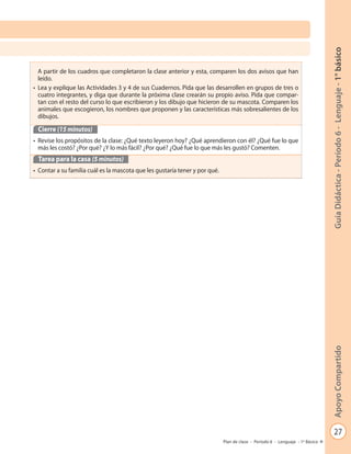 27
GuíaDidáctica-Período6-Lenguaje-1°básicoApoyoCompartido
Plan de clase - Período 6 - Lenguaje - 1º Básico
A partir de los cuadros que completaron la clase anterior y esta, comparen los dos avisos que han
leído.
• Lea y explique las Actividades 3 y 4 de sus Cuadernos. Pida que las desarrollen en grupos de tres o
cuatro integrantes, y diga que durante la próxima clase crearán su propio aviso. Pida que compar-
tan con el resto del curso lo que escribieron y los dibujo que hicieron de su mascota. Comparen los
animales que escogieron, los nombres que proponen y las características más sobresalientes de los
dibujos.
Cierre (15 minutos)
• Revise los propósitos de la clase: ¿Qué texto leyeron hoy? ¿Qué aprendieron con él? ¿Qué fue lo que
más les costó? ¿Por qué? ¿Y lo más fácil? ¿Por qué? ¿Qué fue lo que más les gustó? Comenten.
Tarea para la casa (5 minutos)
• Contar a su familia cuál es la mascota que les gustaría tener y por qué.
 