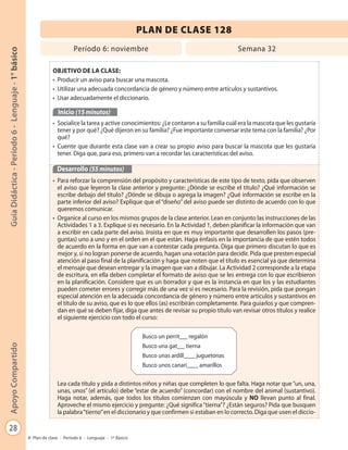 28
GuíaDidáctica-Período6-Lenguaje-1°básicoApoyoCompartido
Plan de clase - Período 6 - Lenguaje - 1º Básico
PLAN DE CLASE 128
Período 6: noviembre Semana 32
OBJETIVO DE LA CLASE:
• Producir un aviso para buscar una mascota.
• Utilizar una adecuada concordancia de género y número entre artículos y sustantivos.
• Usar adecuadamente el diccionario.
Inicio (15 minutos)
• Socialice la tarea y active conocimientos: ¿Le contaron a su familia cuál era la mascota que les gustaría
tener y por qué? ¿Qué dijeron en su familia? ¿Fue importante conversar este tema con la familia? ¿Por
qué?
• Cuente que durante esta clase van a crear su propio aviso para buscar la mascota que les gustaría
tener. Diga que, para eso, primero van a recordar las características del aviso.
Desarrollo (55 minutos)
• Para reforzar la comprensión del propósito y características de este tipo de texto, pida que observen
el aviso que leyeron la clase anterior y pregunte: ¿Dónde se escribe el título? ¿Qué información se
escribe debajo del título? ¿Dónde se dibuja o agrega la imagen? ¿Qué información se escribe en la
parte inferior del aviso? Explique que el “diseño” del aviso puede ser distinto de acuerdo con lo que
queremos comunicar.
• Organice al curso en los mismos grupos de la clase anterior. Lean en conjunto las instrucciones de las
Actividades 1 a 3. Explique si es necesario. En la Actividad 1, deben planificar la información que van
a escribir en cada parte del aviso. Insista en que es muy importante que desarrollen los pasos (pre-
guntas) uno a uno y en el orden en el que están. Haga énfasis en la importancia de que estén todos
de acuerdo en la forma en que van a contestar cada pregunta. Diga que primero discutan lo que es
mejor y, si no logran ponerse de acuerdo, hagan una votación para decidir. Pida que presten especial
atención al paso final de la planificación y haga que noten que el título es esencial ya que determina
el mensaje que desean entregar y la imagen que van a dibujar. La Actividad 2 corresponde a la etapa
de escritura, en ella deben completar el formato de aviso que se les entrega con lo que escribieron
en la planificación. Considere que es un borrador y que es la instancia en que los y las estudiantes
pueden cometer errores y corregir más de una vez si es necesario. Para la revisión, pida que pongan
especial atención en la adecuada concordancia de género y número entre artículos y sustantivos en
el título de su aviso, que es lo que ellos (as) escribirán completamente. Para guiarlos y que compren-
dan en qué se deben fijar, diga que antes de revisar su propio título van revisar otros títulos y realice
el siguiente ejercicio con todo el curso:
Lea cada título y pida a distintos niños y niñas que completen lo que falta. Haga notar que “un, una,
unas, unos” (el artículo) debe “estar de acuerdo” (concordar) con el nombre del animal (sustantivo).
Haga notar, además, que todos los títulos comienzan con mayúscula y NO llevan punto al final.
Aproveche el mismo ejercicio y pregunte: ¿Qué significa“tierna”? ¿Están seguros? Pida que busquen
la palabra“tierno”en el diccionario y que confirmen si estaban en lo correcto. Diga que usen el diccio-
Busco un perrit regalón
Busco una gat tierna
Busco unas ardill juguetonas
Busco unos canari amarillos
 