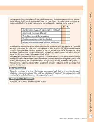 29
GuíaDidáctica-Período6-Lenguaje-1°básicoApoyoCompartido
Plan de clase - Período 6 - Lenguaje - 1º Básico
nario y que confirmen si estaban en lo correcto. Diga que usen el diccionario para confirmar si tienen
dudas sobre el significado de alguna palabra que van a usar o para comprobar que la escribieron co-
rrectamente. Finalmente, pegue en el pizarrón una pauta que les sirva para revisar su aviso:
• A medida que terminen de revisar el formato (borrador) que tenían que completar en su Cuaderno,
entregue una hoja de bloc o cartulina para que creen su aviso definitivo con todos los materiales de
que dispongan. Revisen el esquema del aviso, de manera que el resultado final cumpla con la pauta
entregada para la revisión y no contenga errores ortográficos. Haga énfasis en que la letra debe ser
clara y el aviso estructurado para que ocupe toda la hoja.
• Una vez que hayan terminado, invite a los grupos a poner en común su aviso. Pida a un estudiante de
cada grupo que lea el texto. Intencione que comenten: ¿Llamará la atención de la gente? ¿Servirá para
que las personas sepan que buscamos una mascota? ¿Se describe cómo es esa mascota? ¿Cómo?
• Retroalimente a cada grupo de inmediato a partir de la pauta de producción escrita que está al final
de este plan de clase.
Cierre (15 minutos)
• Revise los propósitos de la clase: ¿Qué tipo de texto crearon hoy? ¿Cuál es el propósito del texto?
¿Cuál es la estructura de un aviso? ¿Qué fue lo que más les costó? ¿Por qué? ¿Qué fue lo que les resultó
más fácil? ¿Por qué? ¿Qué fue lo que más les gustó? ¿Por qué?
Tarea para la casa (5 minutos)
• Compartir con su familia lo que hicieron en la clase.
Sí No
¿Escribimos con mayúscula la primera letra del título?
¿Se entiende el mensaje del aviso?
¿Están bien escritas todas las palabras?
El título, ¿expresa el mensaje con claridad?
La imagen que dibujamos, ¿se relaciona con el título?
 