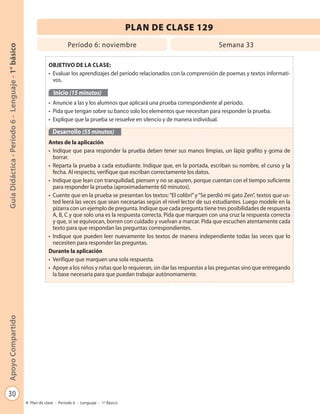 30
GuíaDidáctica-Período6-Lenguaje-1°básicoApoyoCompartido
Plan de clase - Período 6 - Lenguaje - 1º Básico
PLAN DE CLASE 129
Período 6: noviembre Semana 33
OBJETIVO DE LA CLASE:
• Evaluar los aprendizajes del período relacionados con la comprensión de poemas y textos informati-
vos.
Inicio (15 minutos)
• Anuncie a las y los alumnos que aplicará una prueba correspondiente al período.
• Pida que tengan sobre su banco solo los elementos que necesitan para responder la prueba.
• Explique que la prueba se resuelve en silencio y de manera individual.
Desarrollo (55 minutos)
Antes de la aplicación
• Indique que para responder la prueba deben tener sus manos limpias, un lápiz grafito y goma de
borrar.
• Reparta la prueba a cada estudiante. Indique que, en la portada, escriban su nombre, el curso y la
fecha. Al respecto, verifique que escriban correctamente los datos.
• Indique que lean con tranquilidad, piensen y no se apuren, porque cuentan con el tiempo suficiente
para responder la prueba (aproximadamente 60 minutos).
• Cuente que en la prueba se presentan los textos:“El colibrí”y“Se perdió mi gato Zen”, textos que us-
ted leerá las veces que sean necesarias según el nivel lector de sus estudiantes. Luego modele en la
pizarra con un ejemplo de pregunta. Indique que cada pregunta tiene tres posibilidades de respuesta
A, B, C y que solo una es la respuesta correcta. Pida que marquen con una cruz la respuesta correcta
y que, si se equivocan, borren con cuidado y vuelvan a marcar. Pida que escuchen atentamente cada
texto para que respondan las preguntas correspondientes.
• Indique que pueden leer nuevamente los textos de manera independiente todas las veces que lo
necesiten para responder las preguntas.
Durante la aplicación
• Verifique que marquen una sola respuesta.
• Apoye a los niños y niñas que lo requieran, sin dar las respuestas a las preguntas sino que entregando
la base necesaria para que puedan trabajar autónomamente.
 