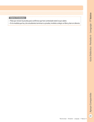 31
GuíaDidáctica-Período6-Lenguaje-1°básicoApoyoCompartido
Plan de clase - Período 6 - Lenguaje - 1º Básico
Cierre (15 minutos)
• Pida que revisen la prueba para confirmar que han contestado todo lo que saben.
• En la medida que las y los estudiantes terminan su prueba, invítelos a elegir un libro y leer en silencio.
 