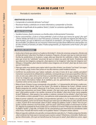 6
GuíaDidáctica-Período6-Lenguaje-1°básicoApoyoCompartido
Plan de clase - Período 6 - Lenguaje - 1º Básico
PLAN DE CLASE 117
Período 6: noviembre Semana 30
OBJETIVO DE LA CLASE:
• Comprender el contenido del texto“Las frutas”.
• Reconocer títulos y subtítulos en un texto informativo y comprender su función.
• Aprender el significado de las palabras“dulce”y“ácido”en contextos significativos.
Inicio (15 minutos)
• Socialice la tarea: ¿Qué le contaron a su familia sobre el reforzamiento? Comenten.
• Active conocimientos: ¿Cuál es su fruta preferida? ¿Cuál es la fruta que menos les gusta? ¿Por qué?
¿Tienen árboles de frutas en su casa? Para pensar y comentar: ¿En todas las regiones de Chile hay ár-
boles frutales? ¿En qué se diferencia una sandía de un arándano? ¿Un mango de un limón? ¿Un kiwi
de una frutilla? ¿Un plátano de una manzana? Intencione que descubran diferencias relacionadas con
el color, la forma, el tamaño y el sabor. Finalice preguntando: ¿Es importante comer frutas? ¿Por qué?
Comenten.
Desarrollo (55 minutos)
• Invite a leer el texto que está en su Cuaderno (Actividad 1). Antes de comenzar, pregunte: ¿Dónde está
el título del texto? ¿Qué dice? Escríbalo en la pizarra. Pregunte: ¿De qué creen que se trata este texto?
Escriba las predicciones en la pizarra. Luego, pida que observen los subtítulos y léalos. Recuerden
para qué sirven los “subtítulos” (anuncian de qué se tratará esa parte del texto). Finalmente, pida
que observen las imágenes y pregunte: ¿Qué aparece en las imágenes? ¿Qué tipo de imágenes son?
(Dibujos o fotografías) ¿Qué relación tendrán estas imágenes con el texto? ¿Qué tipo de texto creen
que es? Comenten.
• Pida que estén muy atentos para captar todo lo que dice el texto. Lea el texto“Las frutas”con expre-
sión y fluidez. Luego, invite a leer juntos en voz alta mientras usted modela la lectura.
• Confirmen las predicciones que habían realizado: ¿Se trata el texto de lo que ustedes pensaban?
Comenten nuevamente la utilidad de los subtítulos, concluyendo que sirven para especificar informa-
ción, en este caso, sobre cómo son las frutas y sus beneficios para la salud. Luego pregunte: ¿Para qué
sirven las imágenes que acompañan al texto? ¿Qué tipo de imágenes son? (Fotografías). Recuerde
que los textos informativos hablan de la realidad y, por eso, generalmente, tienen fotografías que
muestran cómo son las cosas en la realidad.
• Relea el texto. Primero, lo que corresponde a los párrafos 1 y 2 (presentación del tema) y realice pre-
guntas de carácter literal: ¿Qué son las frutas? ¿De dónde se obtienen las frutas? ¿Dónde crecen?
Realice preguntas de carácter inferencial: Si las frutas crecen en árboles o arbustos, ¿qué otros ali-
mentos que conocemos son frutas? (Palta, tomate). ¿Por qué creen que las sandías crecen a ras del
piso? ¿Qué podría suceder si las sandías crecieran en los árboles? ¿Qué otras frutas crecen pegadas
al piso? (Melones). ¿Qué pasaría si las sandías o melones crecieran en los árboles? ¿Qué fruta crece
en los árboles, es dura y pesada? (Coco). ¿Las palmeras están preparadas para sostenerlos? ¿Por qué?
• Relea el primer subtítulo y los párrafos correspondientes (párrafos 3, 4 y 5). Realice una pregunta de
inferencia global: ¿Cómo son las frutas? Busque que noten que son diferentes en color, tamaño, forma
y sabor. A partir de lo mencionado sobre el sabor, trabaje las palabras “ácido” y “dulce”. Para eso pre-
gunte: Cuando comemos una fruta ácida, ¿qué nos pasa? ¿Qué frutas ácidas se mencionan en el tex-
to? ¿Alguien ha probado las frutas ácidas que se nombran en el texto? Pida que las describan. Escriba
la palabra“ácidas”y, bajo ella, un listado con las características que mencionen los estudiantes sobre
estas frutas. Proceda del mismo modo con la palabra“dulces”. Comparen ambos sabores.
• Relea el segundo subtítulo y los párrafos correspondientes (párrafos 6 y 7). Realice preguntas literales:
¿Qué contienen las frutas que es necesario para nuestro cuerpo? (Vitaminas y minerales). Realice pre-
guntas inferenciales: ¿Por qué son beneficiosas las frutas para la salud? ¿Qué debemos comer, según
 