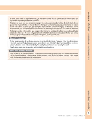 7
GuíaDidáctica-Período6-Lenguaje-1°básicoApoyoCompartido
Plan de clase - Período 6 - Lenguaje - 1º Básico
el texto, para evitar la gripe? Entonces, ¿es necesario comer frutas? ¿Por qué? Dé tiempo para que
organicen, expresen y comenten sus ideas.
• Relacione el texto con sus conocimientos previos: ¿Conocen otros beneficios de las frutas? ¿Creen
que comer muchas frutas podría ser dañino? ¿Por qué? Comenten que cualquier alimento en exceso
puede ser dañino. Cuente que, por ejemplo, algunas frutas como el mango y la chirimoya tienen
mucha azúcar, por lo que deben ser consumidas con mesura por diabéticos o si se sufre de obesidad.
• Realice preguntas inferenciales que les permita retomar el sentido global del texto: ¿De qué habla
este texto? ¿Qué tipo de texto es? ¿Cómo lo saben? (Habla de hechos reales; de las frutas que consu-
mimos; su propósito es informarnos; tiene fotografías, título y subtítulos).
Cierre (15 minutos)
• Revise los propósitos de la clase y resuman el contenido del texto. Pregunte: ¿Qué tipo de texto es?
¿Cómo lo supieron? ¿Qué cosas nuevas aprendieron con el texto? ¿Qué nuevas palabras podemos
utilizar? ¿Qué les costó más entender? ¿Por qué? ¿A quién leerían este texto? ¿Por qué?
• Para finalizar, pida que desarrollen la Actividad 2 de su Cuaderno.
Tarea para la casa (5 minutos)
• Traer un dibujo de la fruta preferida. Si se dan las condiciones, pueden traer una fruta real. Comentar
con su familia sobre las características de los distintos tipos de frutas (forma, tamaño, color, sabor,
peso, etc.) y de la importancia de consumirlas.
 
