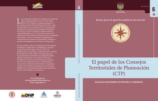 La Constitución Política de Colombia en el artículo 
340 y especialmente las Leyes 152 de 1994 y 
388 de 1997 otorgan un papel protagónico a 
los Consejos Territoriales de Planeación (CTP), como 
representantes de la sociedad civil en la planeación 
del desarrollo integral de las entidades territoriales. 
De ahí que el marco normativo vigente establece 
responsabilidades a los CTP tanto en el proceso de 
elaboración de los Planes de Desarrollo de las entidades 
territoriales, como en las etapas de seguimiento y 
evaluación de las metas de continuidad, cobertura y 
calidad contempladas en los Planes de Desarrollo. 
En este sentido y dada la importancia de los espacios 
de diálogo y ambientes de credibilidad, confianza 
y respeto que debe haber entre los CTP y las 
gobernaciones y alcaldías, el Departamento Nacional 
de Planeación (DNP) elaboró esta guía para que 
los mandatarios territoriales, las administraciones 
públicas territoriales y las organizaciones de la 
sociedad civil conozcan las normas que regulan a 
los CTP; las condiciones para su conformación y 
renovación; su estructura y funciones; el papel que 
cumple este instancia de planeación en la gestión 
pública y las condiciones necesarias para garantizar 
que los CTP cumplan sus funciones. 
6 
Derechos 
El papel de los Consejos 
Territoriales de Planeación 
(CTP) 
6 
Guías para la gest ión públ ica ter r i tor ial El papel y las funciones de los Consejos Territoriales de Planeación (CTP) 
Guías para la gestión pública territorial 
Participación 
Democracia 
Desarrollo 
Libertad y Orden 
República de Colombia 
ISSN 2248-6259 
www.dnp.gov.co 
www.portalterritorial.gov.co 
www.esap.edu.co Guía para autoridades territoriales y ciudadanía 
 