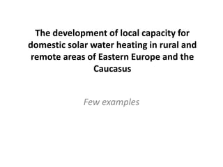 The development of local capacity for
domestic solar water heating in rural and
remote areas of Eastern Europe and the
Caucasus
Few examples
 