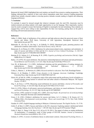 www.ccsenet.org/ass Asian Social Science Vol. 9, No. 2; 2013
60
 
Ratnawati & Ismail (2003) highlighted that rural students can benefit from extensive reading programmes. Their
findings indicated that a majority of their rural school respondents under their extensive reading programme
shifted from initially reluctant readers to develop positive attitudes towards reading in English and enhancing
language proficiency.
7. Conclusion
To conclude it cannot be stressed enough that whatever strategies used, the rural ESL classrooms must be
student-centered, providing students with ample opportunities to use the language. More importantly, teachers
must be creative enough to ensure that learning of English is meaningful, fun and stimulating. Once students are
engaged they will be more willing to take responsibility for their own learning, putting them on the path to
becoming self-motivated autonomous learners.
References
Adiba, F. (2004). Study of attributions of low achievers and high achievers about the perceived causes of their
success and failure. Ph.D thesis, University of Arid Agriculture, Rawalpindi. Retrieved from
http://eprints.hec.gov.pk/578/
Baharudin, R., Chi Yee, H., Sin Jing, L., & Zulkefly, N. (2010). Educational goals, parenting practices and
adolescents' academic achievement. Asian Social Science, 6(12), 144-152.
Betancourt, H., & Weiner, B. (1982). Attributions for achievement-related events, expectancy and sentiments: A
study of success and failure in Chile and the U.S. Journal of Cross Cultural Psychology, 13, 263-374.
http://dx.doi.org/10.1177/0022002182013003007
Bruning, R. H., Schraw, G. J., & Ronning, R. R. (1999). Cognitive psychology and instruction (3rd ed.). Upper
Saddle River, N J: Merrill.
Burke, J. P. (1978). On causal attribution: The interactive relationship between self-esteem and task performance.
Social Behavior and Personality, 6, 211-221. http://dx.doi.org/10.2224/sbp.1978.6.2.211
Carr, M., & Borkowski, J. G. (1989). Attributional retraining and the generalization of reading strategies by
underachievers. Human Learning and Individual Differences, 1, 327-341.
http://dx.doi.org/10.1016/1041-6080(89)90015-0
Cohen, L., Manion, L., & Morrison, K. (2003). Research methods in education. New York: Routledge/Falmer.
Dörnyei, Z., & Murphey, T. (2003). Group dynamics in the language classroom. Cambridge: Cambridge
University Press. http://dx.doi.org/10.1017/CBO9780511667138
Edwin, M., & Talif, R. (1990). A comparative study of the achievement and the proficiency levels in English as a
second language among learners in selected rural and urban schools in Peninsular Malaysia. The English
Teacher, 19, 48-57.
Elig, T., & Frieze, I. (1979). Measuring causal attributions for success and failure. Journal of Personality and
Social Psychology, 37, 621-634. http://dx.doi.org/10.1037/0022-3514.37.4.621
Fitch, G. (1970). Effects of self-esteem, perceived performance, and choice on causal attributions. Personality
and Social Psychology, 16, 311-315. http://dx.doi.org/10.1037/h0029847
Fox, & Fern. (1992). quoted in Lovaglia, M. J. (2007). Knowing People: the personal use of social psychology
(2nd ed.). Maryland: Rowman and Littlefield Publishers.
Frieze, I. H. (1981). Children’s attributions for success and failure. In S. S. Brehm, S. M. Kassin, & F. X.
Gibbons (Eds.), Developmental social psychology: Theory and research (pp. 51-71). New York: Oxford
University Press.
Gaudart, H. (1987). English language teaching in Malaysia: A historical account. The English Teacher, 16, 17-36.
Gobel, P., & Mori, S. (2007). Success and failure in the EFL classroom: Exploring students’ attributional beliefs
in language learning. Euro SLA Yearbook, 7, 149-169. http://dx.doi.org/10.1075/eurosla.7.09gob
Gobel, P., Mori, S., Thang, S. M., Kan, N. H., & Lee, K. W. (2011). The impact of culture on student attributions
for performance: A comparative study of three groups of EFL/ESL learners. Journal of Institutional
Research (South East Asia)(JIRSEA), 9(1), 27-43.
Graham, S. (1991). A review of attribution theory in achievement contexts. Educational Psychology Review, 3,
 