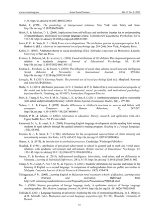 www.ccsenet.org/ass Asian Social Science Vol. 9, No. 2; 2013
61
 
5-39. http://dx.doi.org/10.1007/BF01323661
Heider, F. (1958). The psychology of interpersonal relations. New York: John Wiley and Sons.
http://dx.doi.org/10.1037/10628-000
Hsieh, P., & Schallert, D. L. (2008). Implications from self-efficacy and attribution theories for an understanding
of undergraduates’ motivation in a foreign language course. Contemporary Educational Psychology, 33(4),
513-532. http://dx.doi.org/10.1016/j.cedpsych.2008.01.003
Jones, E. E., & Davis, K. E. (1965). From acts to dispositions: The attribution process in person perception. In L.
Berkowitz (Ed.), Advances in experimental social psychology (pp. 219–266). New York: Academic Press.
Kelley, H. (1967). Attribution theory in social psychology (Ed.). Nebraska symposium on Motivation. Lincoln:
University of Nevada Press.
Kristner, J., Osborne, M., & Leverrier, L. (1988). Causal attributions of LD children: Developmental patterns and
relation to academic progress. Journal of Educational Psychology, 80, 82–89.
http://dx.doi.org/10.1037/0022-0663.80.1.82
Kudrna, L., Furnham, A., & Swami, V. (2010). The influence of social class salience on self-assessed intelligence.
Social Behavior & Personality: An International Journal, 38(6), 859-864.
http://dx.doi.org/10.2224/sbp.2010.38.6.861
Lovaglia, M. J. (2007). Knowing People: The personal use of social psychology (2nd ed.). Maryland: Rowman
and Littlefield Publishers.
Malle, B. F. (2001). Attribution processes. In N. J. Smelser, & P. B. Baltes (Eds.), International encyclopedia of
the social and behavioral sciences 14, Developmental, social, personality, and motivational psychology,
(section editor N. Eisenberg, pp. 913-917). Amsterdam: Pergamon/Elsevier.
Mori, S., Thang, S. M., Nor, F. M. N., Vijaya, L. S., & Oon, S. I. (2011). Attribution tendency and its relationship
with actual and perceived proficiency. GEMA Online Journal of Language Studies, 11(3), 199-218.
Nelson, L. J., & Cooper, J. (1997). Gender differences in children’s reactions to success and failure with
computers. Computers in Human Behaviour, 12, 247-267.
http://dx.doi.org/10.1016/S0747-5632(97)00008-3
Pintrich, P. R., & Schunk, D. (2002). Motivation in education: Theory, research, and application (2nd ed.).
Upper Saddle River, NJ: Prentice-Hall.
Ratnawati, M. A., & Ismail, S. A. (2003). Promoting English language development and the reading habit among
students in rural schools through the guided extensive reading program. Reading in a Foreign Language,
15(2), 83-102.
Romero, G. J., & Garza, R. T. (1986). Attributions for the occupational success/failure of ethnic minority and
non-minority women. Sex Roles, 14(7), 445-452. http://dx.doi.org/10.1007/BF00288426
Shaver, K. G. (1975). An introduction to attribution processes. Cambridge: Winthrope Publishers.
Skaalvik, E. (1994). Attribution of perceived achievement in school in general and in math and verbal areas:
relations with academic self-concept and self-esteem. British Journal of Educational Psychology, 64,
133-143. http://dx.doi.org/10.1111/j.2044-8279.1994.tb01090.x
Swami, V., & Furnham, A. (2010). Self-assessed intelligence: Inter-ethnic, rural–urban, and sex differences in
Malaysia. Learning & Individual Differences, 20(1), 51-55. http://dx.doi.org/10.1016/j.lindif.2009.11.002
Thang, S. M., Gobel, P., Nor F. M. N., & Vijaya L. S. (2011). Students’ attributions for success and failure in the
learning of English as a second language: A comparison of undergraduates from six public universities in
Malaysia. Pertanika Journal of Social Sciences & Humanities, 19(2), 459-474.
Thiyagarajah, P. M. (2003). Learning English in Malaysian rural secondary schools: Difficulties, learning styles
& strategies and motivation. Retrieved from
http://lc03.commongroundconferences.com/ProposalSystem/Presentations/P000844.html.
Tse, L. (2000). Student perceptions of foreign language study: A qualitative analysis of foreign language
autobiographies. The Modern Language Journal, 84, 69-84. http://dx.doi.org/10.1111/0026-7902.00053
Ushioda, E. (2001). Language learning at university: Exploring the role of motivational thinking. In Z. Dörnyei,
& R. Schmidt (Eds.), Motivation and second language acquisition (pp. 93-126). Honolulu: University of
Hawaii.
 