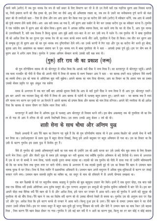 igys tkes ¼'kjhj½ esa tc xq: ukud nso :i gks ;gk¡ izpkj ds fy, fopj.k dj jgs Fks rks mu fnuksa ;gk¡ ,d xM+fj;k cqM.k 'kkg fuokl djrk
Fkk] ftls bcknr djus dh rhoz bPNk Fkh] bl fy, og nh?kZ vk;q dh vfHkyk"kk j[krk Fkk] tc ge ls mlus ;g euksdkeuk iw.kZ djus dh ea'kk
izdV dh rks geusmls dgk & ,slk gh gksxk vkSj ge vki }kjk HksaV fd;k x;k nw/k dk dVksjk Nsos tkes ¼'kjhj½ esa Lohdkj djsaxs] tc vki ds 'oklksa
dh iwath lekIr gksus okyh gksxhA vr% vc ogh le; vk x;k gS] gesa cqM.k 'kkg Qdhj ls HksaV dj mldk dVksjk nw/k dk Lohdkj djuk gSA xq:nso
us ,d ioZrh; xzke esa cqM.k 'kkg dks [kkst fy;kA cqM.k 'kkg us vkidk gkfnZd Lokxr fd;k] og dgus yxk fd ;g rks Bhd gS] vki xq: ukud
ds mÙkjkf/kdkjh gSa] ogh lc rstLo gS fdUrq d`i;k vki eq>s 'kkgh BkB&ckB ls gV dj mlh :i esa n'kZu nsaA rc xq:nso th us ckck xq:fnrk
th dks vkns'k fn;k fd og rqjUr xq: ukud nso th dk /;ku djds Luku djds ykSV vkosa] xq:fnrk us ,slk gh fd;kA tc ykSV dj cqM.k 'kkg
ds lEeq[k gq, rks cqM.k 'kkg dks og xq: ukud :i n`f"Vkxkspj gskus yxsA og muds pj.kksa esa fxj iM+k vkSj nw/k dk dVksjk HksaV djrs gq, cksyk]
d`i;k vki esjk vkokxeu dk pDdj lekIr dj ns xq: ukud :i esa ckck xq:fnrk th us dgk & vkidh bPNk iw.kZ gqbZA bl ij ;ksx cy ls
cqM.k 'kkg us 'kjhj R;kx fn;kA xq:nso us mldk vfUre l¡Ldkj djds mldh ogha dcz cuk nhA

                                      ¼xq:½ gfj jk; th dk izdk'k ¼tUe½
        Jh xq: gfjxksfoUn lkgc th dks dhjriqj ls lans'k feyk fd vkids ;gk¡ ikS=k us tUe fy;k gSA og djrkjiqj ls dhjriqj igqapsA vkius
tc ekrk jktdkSj dh xksnh ls ikS=k dks viuh xksnh esa fy;k rks ckyd ds y{.k ns[kdj vki us dgk & ;g ckyd gekjs rkÅ i`FkhpUn tSls y{.kksa
dk Lokeh gksxkA bl dks ek;k ds vfrfjDr dqN ugha lq>sxkA vkius ckyd dk uke fn;k /khjey] vki dk fopkj Fkk fd 'kk;n uke dk izHkko
mldh p¡py izo`fÙk ij dqN vadq'k j[k ldsxk

        le; ds vUrjky esa tc pkj o"kksZa ckn vkidks lwpuk feyh fd vki ds ;gk¡ nwljs ikS=k us tUe fy;k gS rks vki iqu% dhjriqj i/kkjsA
bl ckj vkius tc uotkr f'k'kq dks xksnh esa fy;k rks vki ckyd ds n'kZuksa ds i'pkr~ cgqr izlUu gq,A vkius dgk & ;g ckyd D;k gS Lo;a
gfj ekuo :i /kkj.k dj i`Foh ij vk fojkts gS vkius ckyd dks iz.kke fd;k vkSj ckyd dks uke fn;k gfjjk;A vkius csVs x:fnrk th dks vkns'k
fn;k fd ckyd ds ikyu iks"k.k ij fo'ks"k /;ku fn;k tk;sA

         djrkjiqj esa 'kkgh lsuk ls vfUre ;q) ds i'pkr~ vki dhjriqj gh fuokl djus yxsA bl chp vdLekr~ tc Jh xq:fnrk th dk fu/
ku gks x;k rks vki us gfjk; th dks viuh ns[kjs[kesa fy;kA ml le; mudh vk;q dsoy 4 o"kZ dh FkhA

                                 'kkgh lsuk ds lkFk pkSFkk vkSj vfUre ;q)
       fiNys v/;k;ksa esa vki iSans [kku dk fooj.k i<+ pqds gSa fd Jh xq: gfjxksofUn lkgc th us bl vukFk fd'kksj dks viuh lsuk esa HkrhZ
dj fy;k FkkA mlusve`rlj ds izFke ;q) esa cgqr ohjrk fn[kkbZ] fdUrq bls vius ckgqcy ij cgqr vfHkeku gks x;k FkkA ml dk fopkj Fkk fd
mlh ds dkj.k xq:nso bl izFke ;q) esa foth; gq, gSaA

         tSls gh xq:nso dks mldh vfHkekuiw.kZ ckrksa dk irk pyk rks mUgksaus ml dh 'kknh djok dj mls mlds xk¡o dqN le; ds fy, foJke
djus Hkst fn;kA nwljs vkSj rhljs ;q) ds le; bls tkucw> dj ugha cqyk;k x;k D;ksafd xq:nso vfHkeku ds cM+s fojks/kh FksA le; ds vUrjky
esa ml ds ?kj nks cPpksa us tUe fy;k] igyh yM+dh nwljk cPpk yM+dk FkkA yM+dh dks tc xq:nso dh xksnh esa Mkyk x;k rks mUgksaus Hkfo";ok.kh
dh fd ;g dU;k firk rFkk eqxy lÙkk ij Hkkjh jgsxhA le; ds vUrjky esa tc yM+dh ;qorh gqbZ rks ml dk fookg iSans [kku us mleku [kku
uked ;qod ls dj fn;kA ftl ds firk ykgkSj esa iz'kklfud vf/kdkjh FksA mleku [kku vius llqjky esa vf/kd lq[k&lqfo/kkvksa ds dkj.k ?kj taokbZ
cudj jgus yxkA mleku [kku ykyph izo`fÙk dk O;fDr Fkk] og llqj ds eky dks gfFk;kus esa gh viuh ;ksX;rk le>rk FkkA

          ,d ckj oS'kk[kh ds ioZ ij prqjlSu uked J)kyq us xq:nso dks dqN cgqewY; migkj HksaV fd;sA buesa ,s ld lqUnj ?kksM+k] ,d ckt+ i{kh
rFkk ,d lSfud onhZ blds vfrfjDr vU; nqyZHk oLrq,a FkhA xq: ijEijk vuqlkj bu oLrqvksa dks xq:nso lq;ksX; O;fDr;ksa esa ckaV nsrs FksA bl ckj
vkius ?kksM+k rFkk lSfud onhZ iSans [kku dks ns nh vkSj vkns'k fn;k] bls igu dj njckj esa vk;k djksA ckt+ dks xq:nso us vius cM+s lqiq=k Jh
xq:fnrk th dks lkSai fn;kA iSans [kku us tc og fo'ks"k onhZ /kkj.k dh rks mldk lkSUn;Z ns[krs gh curk FkkA xq:nso ml dh vuqie NVk ij jh>
mBs vkSj iqu% vkns'k fn;k fd bls /kkj.k djds gh njckj esa vk;k djksA fdUrq gqvk bl ds myVA iSans [kku ds nkekn mLeku [kku us ;g nksuksa
migkj mlls gfFk;k fy;sA bl ij nkekn llqj esa cgqr dgk&lquh gqbZ ijUrq iSans[kku dh iRuh vkSj csVh us mLeku [kku dk lkFk nsdj mls c<+kok
fn;k ] ftl dkj.k iSans [kku cso'k gksdj jg x;kA xq:nso us mls dbZ ckj onhZ esa u vkus dk dkj.k iwNk] fdUrq og gj ckj dksbZ u dksbZ cgkuk
 