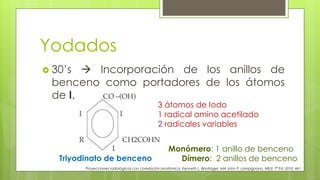 Yodados
 30’s  Incorporación de los anillos de
benceno como portadores de los átomos
de I.
Proyecciones radiológicas con correlación anatómica, Kenneth L. Bontrager, MA John P. Lampignano, MEd, 7ª Ed. 2010. 461
Triyodinato de benceno
3 átomos de Iodo
1 radical amino acetilado
2 radicales variables
Monómero: 1 anillo de benceno
Dímero: 2 anillos de benceno
 