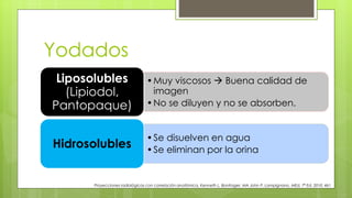 Yodados
•Muy viscosos  Buena calidad de
imagen
•No se diluyen y no se absorben.
Liposolubles
(Lipiodol,
Pantopaque)
•Se disuelven en agua
•Se eliminan por la orina
Hidrosolubles
Proyecciones radiológicas con correlación anatómica, Kenneth L. Bontrager, MA John P. Lampignano, MEd, 7ª Ed. 2010. 461
 