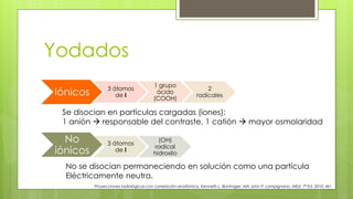 Yodados
Iónicos 3 átomos
de I
1 grupo
ácido
(COOH)
2
radicales
No
iónicos
3 átomos
de I
(OH)
radical
hidroxilo
Proyecciones radiológicas con correlación anatómica, Kenneth L. Bontrager, MA John P. Lampignano, MEd, 7ª Ed. 2010. 461
Se disocian en partículas cargadas (iones):
1 anión  responsable del contraste, 1 catión  mayor osmolaridad
No se disocian permaneciendo en solución como una partícula
Eléctricamente neutra.
 