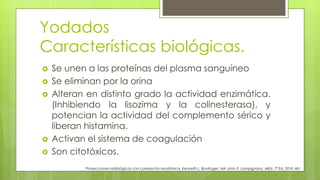 Yodados
Características biológicas.
Proyecciones radiológicas con correlación anatómica, Kenneth L. Bontrager, MA John P. Lampignano, MEd, 7ª Ed. 2010. 461
 Se unen a las proteínas del plasma sanguíneo
 Se eliminan por la orina
 Alteran en distinto grado la actividad enzimática.
(Inhibiendo la lisozima y la colinesterasa), y
potencian la actividad del complemento sérico y
liberan histamina.
 Activan el sistema de coagulación
 Son citotóxicos.
 