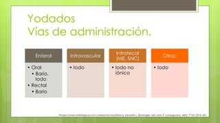 Yodados
Vías de administración.
Proyecciones radiológicas con correlación anatómica, Kenneth L. Bontrager, MA John P. Lampignano, MEd, 7ª Ed. 2010. 461
Enteral
• Oral
• Bario,
Iodo
• Rectal
• Bario
Intravascular
• Iodo
Intratecal
(ME, SNC)
• Iodo no
iónico
Otras:
• Iodo
 