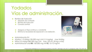 Yodados
Vías de administración.
Proyecciones radiológicas con correlación anatómica, Kenneth L. Bontrager, MA John P. Lampignano, MEd, 7ª Ed. 2010. 461
 Bomba de inyección
 Depósito de contraste
 Bomba de inyección
 Consola central.
 Asegura un flujo continuo y constante
 Elimina la necesidad de exposición a la radiación.
 Administración EV
 Adultos 1-3 ml/kg=150-300 mg I /ml (1-3 mg/kg) max 5ml/kg
 Niños 2-3 ml/kg=280-300 mg I /ml max 150 ml ( 50 kg o más)
 Administración oral RX: 100-300 mg /ml TC: 10-15 mg/ml
 