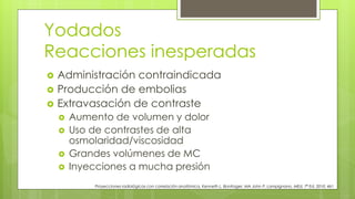 Yodados
Reacciones inesperadas
Proyecciones radiológicas con correlación anatómica, Kenneth L. Bontrager, MA John P. Lampignano, MEd, 7ª Ed. 2010. 461
 Administración contraindicada
 Producción de embolias
 Extravasación de contraste
 Aumento de volumen y dolor
 Uso de contrastes de alta
osmolaridad/viscosidad
 Grandes volúmenes de MC
 Inyecciones a mucha presión
 
