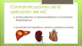 Contraindicaciones de la
aplicación del MC
 Antecedentes a hipersensibilidad a Contrastes
Radiológicos
 Insuficiencia hepática, renal o cardiaca severa.
 