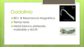 Gadolinio
 80’s  Resonancia Magnética
 Tierras raras
 Metal blanco plateado,
maleable y dúctil
 