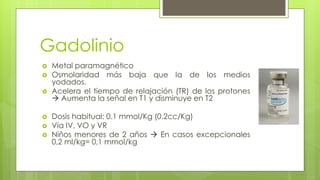 Gadolinio
 Metal paramagnético
 Osmolaridad más baja que la de los medios
yodados.
 Acelera el tiempo de relajación (TR) de los protones
 Aumenta la señal en T1 y disminuye en T2
 Dosis habitual: 0.1 mmol/Kg (0.2cc/Kg)
 Vía IV, VO y VR
 Niños menores de 2 años  En casos excepcionales
0,2 ml/kg= 0,1 mmol/kg
 