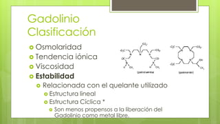 Gadolinio
Clasificación
 Osmolaridad
 Tendencia iónica
 Viscosidad
 Estabilidad
 Relacionada con el quelante utilizado
 Estructura lineal
 Estructura Cíclica *
 Son menos propensos a la liberación del
Gadolinio como metal libre.
 