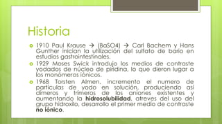 Historia
 1910 Paul Krause  (BaSO4)  Carl Bachem y Hans
Gunther inician la utilización del sulfato de bario en
estudios gastrointestinales.
 1929 Moses Swick introdujo los medios de contraste
yodados de núcleo de piridina, lo que dieron lugar a
los monómeros iónicos.
 1968 Torsten Almen, incremento el numero de
partículas de yodo en solución, produciendo así
dímeros y trímeros de los aniones existentes y
aumentando la hidrosolubilidad, atreves del uso del
grupo hidroxilo, desarrollo el primer medio de contraste
no iónico.
 