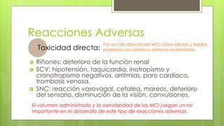 Reacciones Adversas
 Riñones: deterioro de la función renal
 SCV: hipotensión, taquicardia, inotropismo y
cronotropismo negativos, arritmias, paro cardíaco,
trombosis venosa.
 SNC: reacción vasovagal, cefalea, mareos, deterioro
del sensorio, disminución de la visión, convulsiones.
Toxicidad directa:
El volumen administrado y la osmolaridad de los MCI juegan un rol
importante en el desarrollo de este tipo de reacciones adversas.
Por acción directa del MCI sobre células y tejidos,
proteínas circulantes y sistemas enzimáticos.
 