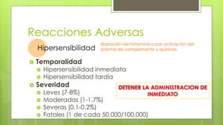 Reacciones Adversas
 Temporalidad
 Hipersensibilidad inmediata
 Hipersensibilidad tardía
 Severidad
 Leves (7-8%)
 Moderadas (1-1.7%)
 Severas (0.1-0.2%)
 Fatales (1 de cada 50,000/100,000)
Hipersensibilidad
liberación de histamina o por activación del
sistema de complemento y quininas.
DETENER LA ADMINISTRACION DE
INMEDIATO
 