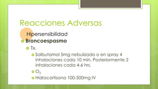 Reacciones Adversas
Hipersensibilidad
 Broncoespasmo
 Tx.
 Salbutamol 5mg nebulizado o en spray 4
inhalaciones cada 10 min. Posteriormente 2
inhalaciones cada 4-6 hrs.
 O2
 Hidrocortisona 100-500mg IV
 