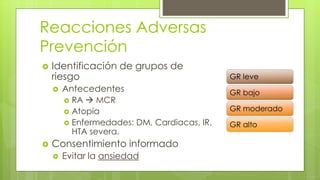 Reacciones Adversas
Prevención
 Identificación de grupos de
riesgo
 Antecedentes
 RA  MCR
 Atopía
 Enfermedades: DM, Cardiacas, IR,
HTA severa.
 Consentimiento informado
 Evitar la ansiedad
GR leve
GR bajo
GR moderado
GR alto
 