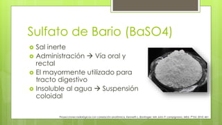 Sulfato de Bario (BaSO4)
 Sal inerte
 Administración  Vía oral y
rectal
 El mayormente utilizado para
tracto digestivo
 Insoluble al agua  Suspensión
coloidal
Proyecciones radiológicas con correlación anatómica, Kenneth L. Bontrager, MA John P. Lampignano, MEd, 7ª Ed. 2010. 461
 