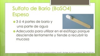 Sulfato de Bario (BaSO4)
Espeso
 3 ó 4 partes de bario y
una parte de agua
 Adecuado para utilizar en el esófago porque
desciende lentamente y tiende a recubrir la
mucosa
Proyecciones radiológicas con correlación anatómica, Kenneth L. Bontrager, MA John P. Lampignano, MEd, 7ª Ed. 2010. 461
 