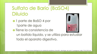 Sulfato de Bario (BaSO4)
Diluido
 1 parte de BaSO 4 por
1parte de agua
 Tiene la consistencia de
un batido líquido, y se utiliza para estudiar
todo el aparato digestivo.
Proyecciones radiológicas con correlación anatómica, Kenneth L. Bontrager, MA John P. Lampignano, MEd, 7ª Ed. 2010. 461
 