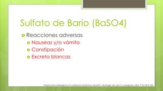 Sulfato de Bario (BaSO4)
 Reacciones adversas
 Nauseas y/o vómito
 Constipación
 Excreta blancas
Proyecciones radiológicas con correlación anatómica, Kenneth L. Bontrager, MA John P. Lampignano, MEd, 7ª Ed. 2010. 456
 