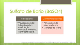Sulfato de Bario (BaSO4)
Indicaciones
•Visualización del
tubo digestivo,
morfología,
mucosas, trayecto,
contractibilidad.
Contraindicaciones
•Perforación de
alguna víscera
•Menores de 1 año
Proyecciones radiológicas con correlación anatómica, Kenneth L. Bontrager, MA John P. Lampignano, MEd, 7ª Ed. 2010. 456
 