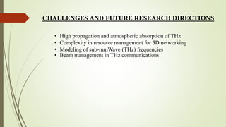 CHALLENGES AND FUTURE RESEARCH DIRECTIONS
• High propagation and atmospheric absorption of THz
• Complexity in resource management for 3D networking
• Modeling of sub-mmWave (THz) frequencies
• Beam management in THz communications
 
