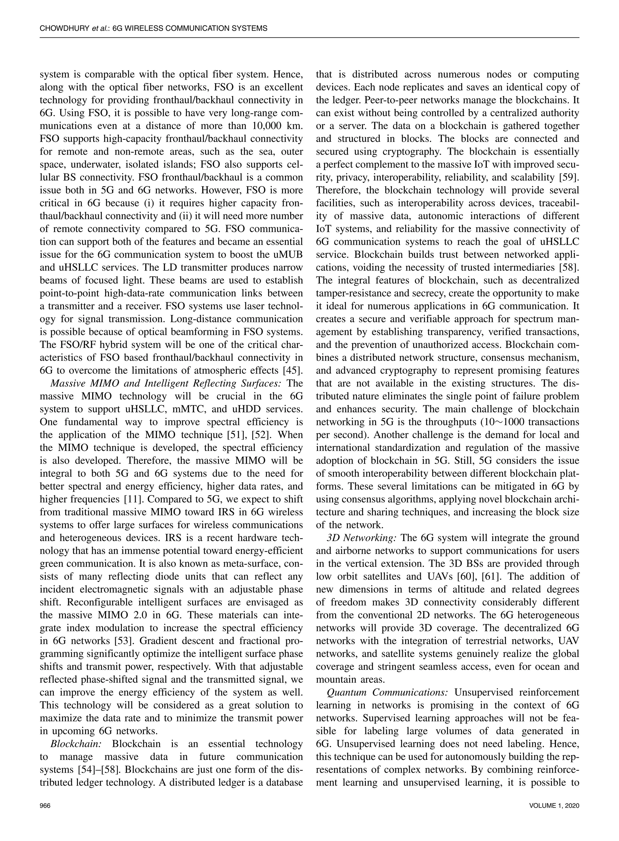 CHOWDHURY et al.: 6G WIRELESS COMMUNICATION SYSTEMS
system is comparable with the optical fiber system. Hence,
along with the optical fiber networks, FSO is an excellent
technology for providing fronthaul/backhaul connectivity in
6G. Using FSO, it is possible to have very long-range com-
munications even at a distance of more than 10,000 km.
FSO supports high-capacity fronthaul/backhaul connectivity
for remote and non-remote areas, such as the sea, outer
space, underwater, isolated islands; FSO also supports cel-
lular BS connectivity. FSO fronthaul/backhaul is a common
issue both in 5G and 6G networks. However, FSO is more
critical in 6G because (i) it requires higher capacity fron-
thaul/backhaul connectivity and (ii) it will need more number
of remote connectivity compared to 5G. FSO communica-
tion can support both of the features and became an essential
issue for the 6G communication system to boost the uMUB
and uHSLLC services. The LD transmitter produces narrow
beams of focused light. These beams are used to establish
point-to-point high-data-rate communication links between
a transmitter and a receiver. FSO systems use laser technol-
ogy for signal transmission. Long-distance communication
is possible because of optical beamforming in FSO systems.
The FSO/RF hybrid system will be one of the critical char-
acteristics of FSO based fronthaul/backhaul connectivity in
6G to overcome the limitations of atmospheric effects [45].
Massive MIMO and Intelligent Reflecting Surfaces: The
massive MIMO technology will be crucial in the 6G
system to support uHSLLC, mMTC, and uHDD services.
One fundamental way to improve spectral efficiency is
the application of the MIMO technique [51], [52]. When
the MIMO technique is developed, the spectral efficiency
is also developed. Therefore, the massive MIMO will be
integral to both 5G and 6G systems due to the need for
better spectral and energy efficiency, higher data rates, and
higher frequencies [11]. Compared to 5G, we expect to shift
from traditional massive MIMO toward IRS in 6G wireless
systems to offer large surfaces for wireless communications
and heterogeneous devices. IRS is a recent hardware tech-
nology that has an immense potential toward energy-efficient
green communication. It is also known as meta-surface, con-
sists of many reflecting diode units that can reflect any
incident electromagnetic signals with an adjustable phase
shift. Reconfigurable intelligent surfaces are envisaged as
the massive MIMO 2.0 in 6G. These materials can inte-
grate index modulation to increase the spectral efficiency
in 6G networks [53]. Gradient descent and fractional pro-
gramming significantly optimize the intelligent surface phase
shifts and transmit power, respectively. With that adjustable
reflected phase-shifted signal and the transmitted signal, we
can improve the energy efficiency of the system as well.
This technology will be considered as a great solution to
maximize the data rate and to minimize the transmit power
in upcoming 6G networks.
Blockchain: Blockchain is an essential technology
to manage massive data in future communication
systems [54]–[58]. Blockchains are just one form of the dis-
tributed ledger technology. A distributed ledger is a database
that is distributed across numerous nodes or computing
devices. Each node replicates and saves an identical copy of
the ledger. Peer-to-peer networks manage the blockchains. It
can exist without being controlled by a centralized authority
or a server. The data on a blockchain is gathered together
and structured in blocks. The blocks are connected and
secured using cryptography. The blockchain is essentially
a perfect complement to the massive IoT with improved secu-
rity, privacy, interoperability, reliability, and scalability [59].
Therefore, the blockchain technology will provide several
facilities, such as interoperability across devices, traceabil-
ity of massive data, autonomic interactions of different
IoT systems, and reliability for the massive connectivity of
6G communication systems to reach the goal of uHSLLC
service. Blockchain builds trust between networked appli-
cations, voiding the necessity of trusted intermediaries [58].
The integral features of blockchain, such as decentralized
tamper-resistance and secrecy, create the opportunity to make
it ideal for numerous applications in 6G communication. It
creates a secure and verifiable approach for spectrum man-
agement by establishing transparency, verified transactions,
and the prevention of unauthorized access. Blockchain com-
bines a distributed network structure, consensus mechanism,
and advanced cryptography to represent promising features
that are not available in the existing structures. The dis-
tributed nature eliminates the single point of failure problem
and enhances security. The main challenge of blockchain
networking in 5G is the throughputs (10∼1000 transactions
per second). Another challenge is the demand for local and
international standardization and regulation of the massive
adoption of blockchain in 5G. Still, 5G considers the issue
of smooth interoperability between different blockchain plat-
forms. These several limitations can be mitigated in 6G by
using consensus algorithms, applying novel blockchain archi-
tecture and sharing techniques, and increasing the block size
of the network.
3D Networking: The 6G system will integrate the ground
and airborne networks to support communications for users
in the vertical extension. The 3D BSs are provided through
low orbit satellites and UAVs [60], [61]. The addition of
new dimensions in terms of altitude and related degrees
of freedom makes 3D connectivity considerably different
from the conventional 2D networks. The 6G heterogeneous
networks will provide 3D coverage. The decentralized 6G
networks with the integration of terrestrial networks, UAV
networks, and satellite systems genuinely realize the global
coverage and stringent seamless access, even for ocean and
mountain areas.
Quantum Communications: Unsupervised reinforcement
learning in networks is promising in the context of 6G
networks. Supervised learning approaches will not be fea-
sible for labeling large volumes of data generated in
6G. Unsupervised learning does not need labeling. Hence,
this technique can be used for autonomously building the rep-
resentations of complex networks. By combining reinforce-
ment learning and unsupervised learning, it is possible to
966 VOLUME 1, 2020
 